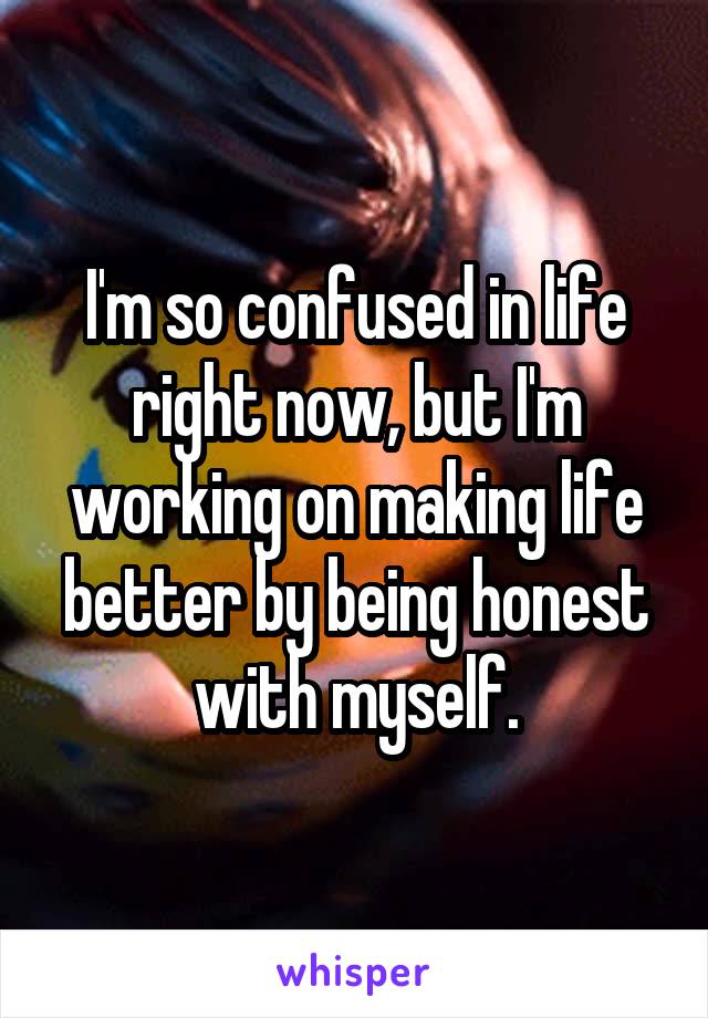 I'm so confused in life right now, but I'm working on making life better by being honest with myself.