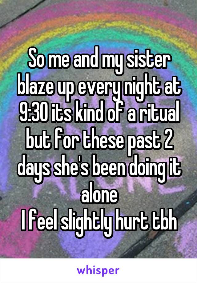 So me and my sister blaze up every night at 9:30 its kind of a ritual but for these past 2 days she's been doing it alone
I feel slightly hurt tbh