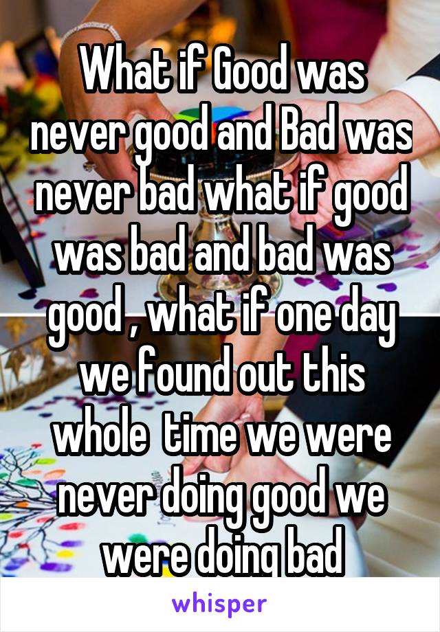 What if Good was never good and Bad was never bad what if good was bad and bad was good , what if one day we found out this whole  time we were never doing good we were doing bad