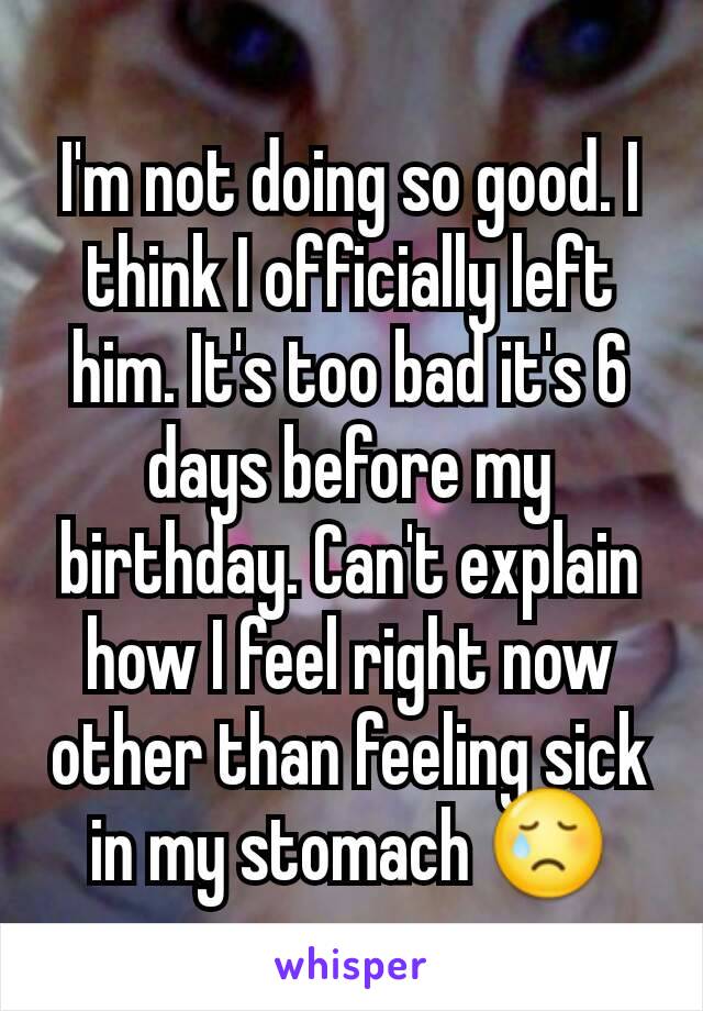 I'm not doing so good. I think I officially left him. It's too bad it's 6 days before my birthday. Can't explain how I feel right now other than feeling sick in my stomach 😢