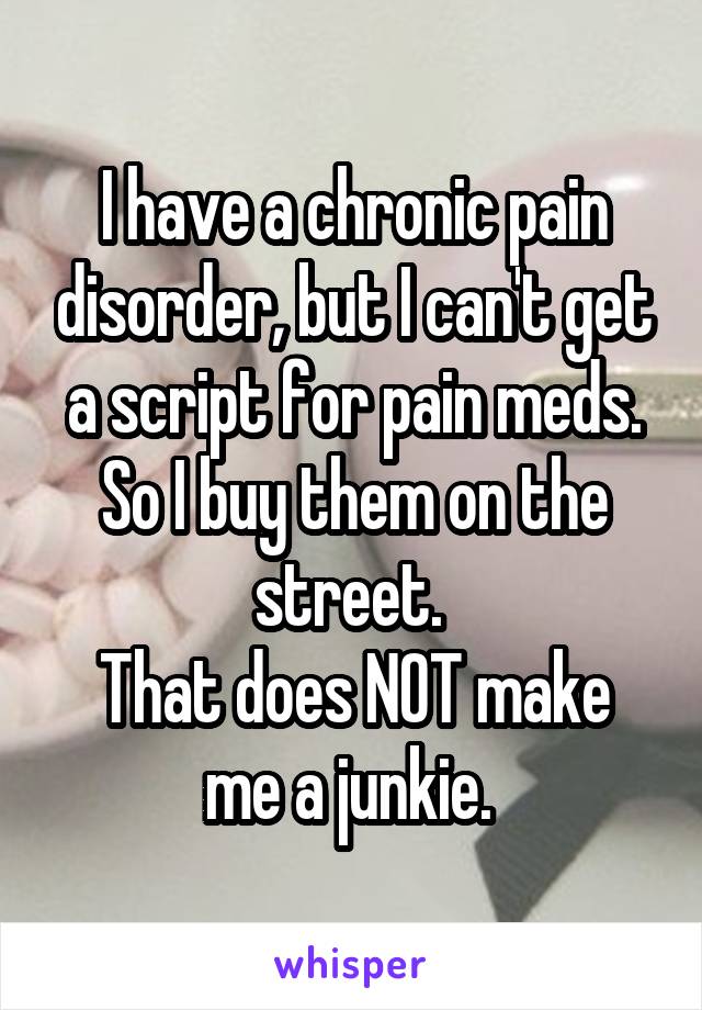 I have a chronic pain disorder, but I can't get a script for pain meds. So I buy them on the street. 
That does NOT make me a junkie. 