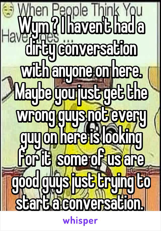 Wym ? I haven't had a dirty conversation with anyone on here. Maybe you just get the wrong guys not every guy on here is looking for it  some of us are good guys just trying to start a conversation. 