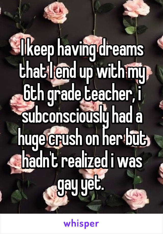 I keep having dreams that I end up with my 6th grade teacher, i subconsciously had a huge crush on her but hadn't realized i was gay yet. 