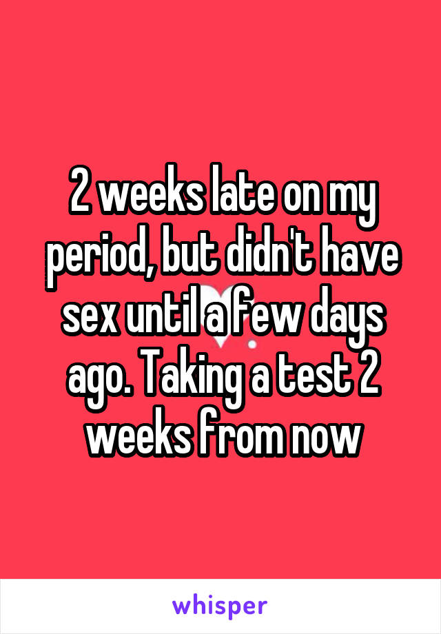 2 weeks late on my period, but didn't have sex until a few days ago. Taking a test 2 weeks from now