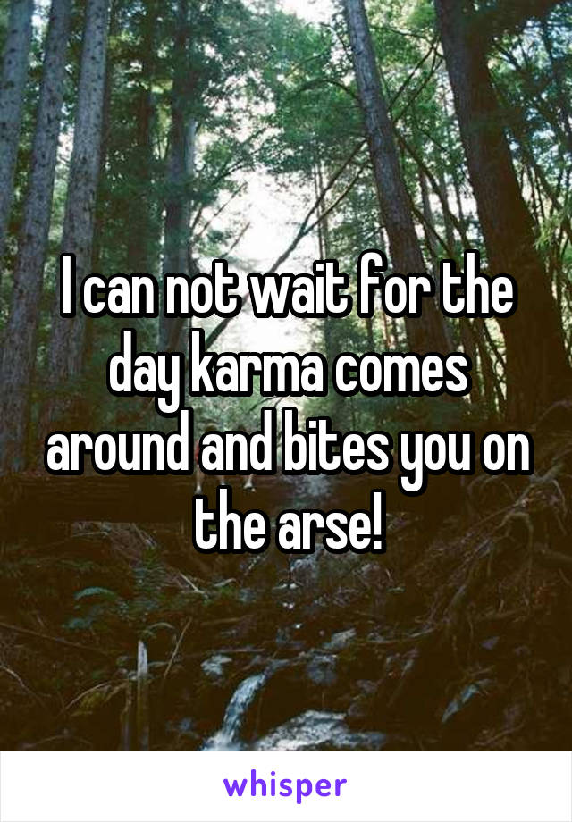 I can not wait for the day karma comes around and bites you on the arse!