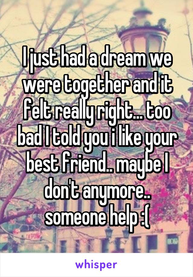 I just had a dream we were together and it felt really right... too bad I told you i like your best friend.. maybe I don't anymore.. someone help :(