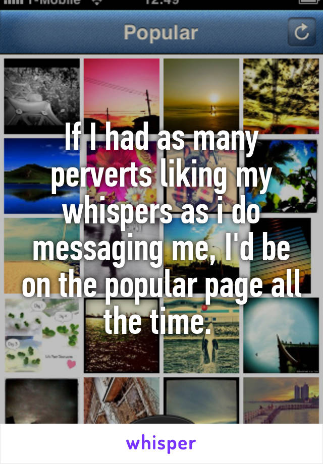 If I had as many perverts liking my whispers as i do messaging me, I'd be on the popular page all the time. 