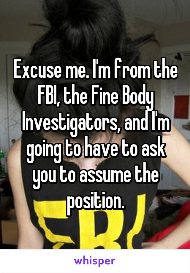 Excuse me. I'm from the FBI, the Fine Body Investigators, and I'm going to have to ask you to assume the position.