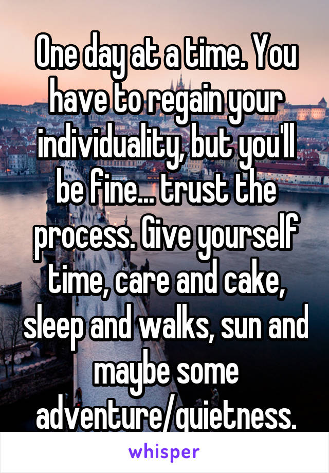 One day at a time. You have to regain your individuality, but you'll be fine... trust the process. Give yourself time, care and cake, sleep and walks, sun and maybe some adventure/quietness.