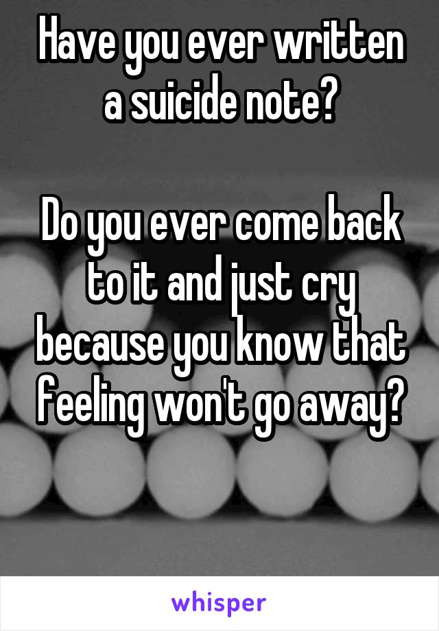 Have you ever written a suicide note?

Do you ever come back to it and just cry because you know that feeling won't go away?


