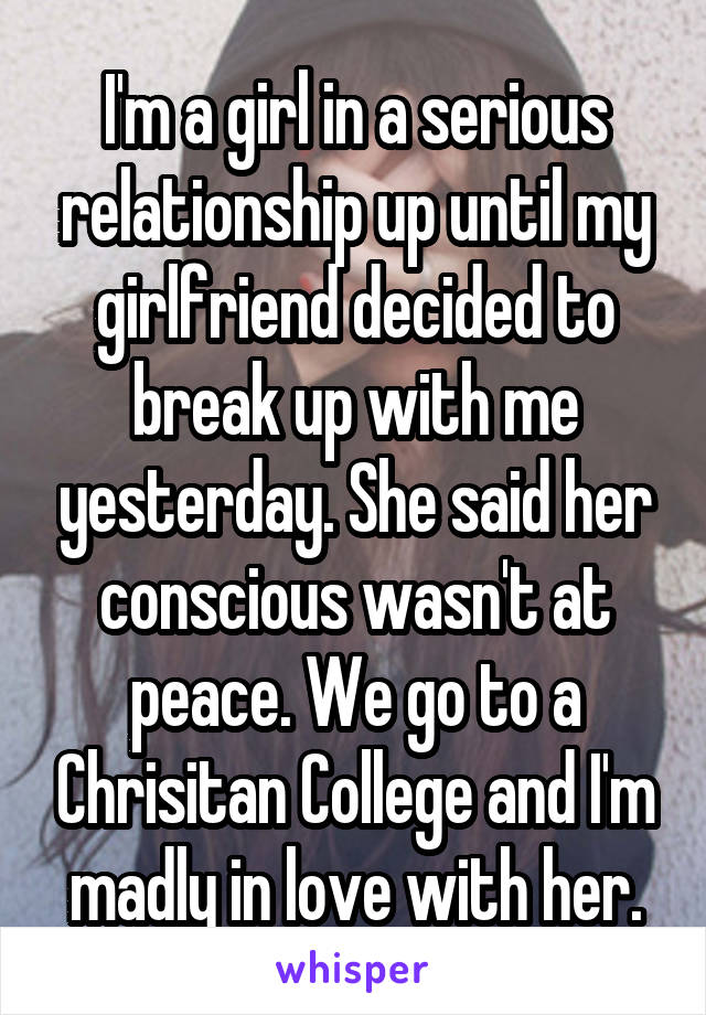 I'm a girl in a serious relationship up until my girlfriend decided to break up with me yesterday. She said her conscious wasn't at peace. We go to a Chrisitan College and I'm madly in love with her.