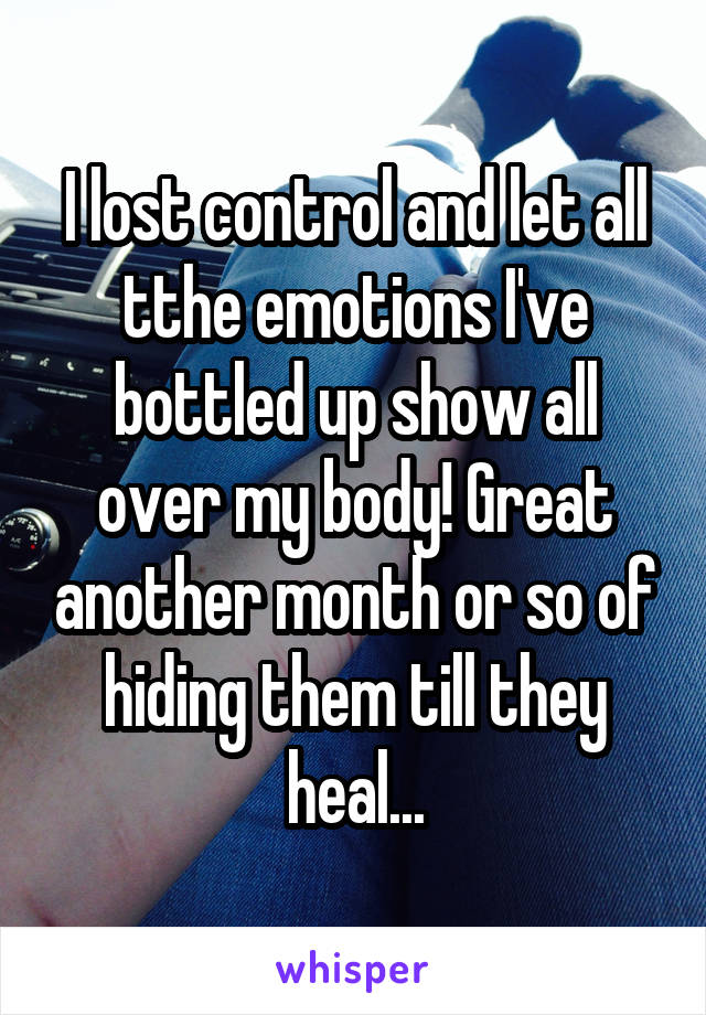 I lost control and let all tthe emotions I've bottled up show all over my body! Great another month or so of hiding them till they heal...