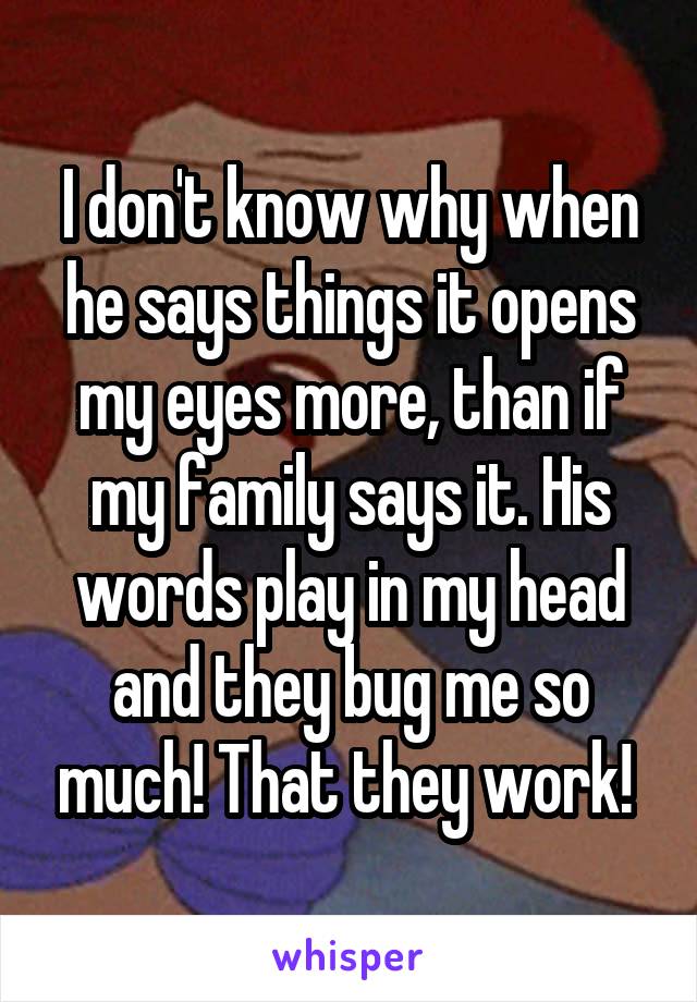 I don't know why when he says things it opens my eyes more, than if my family says it. His words play in my head and they bug me so much! That they work! 