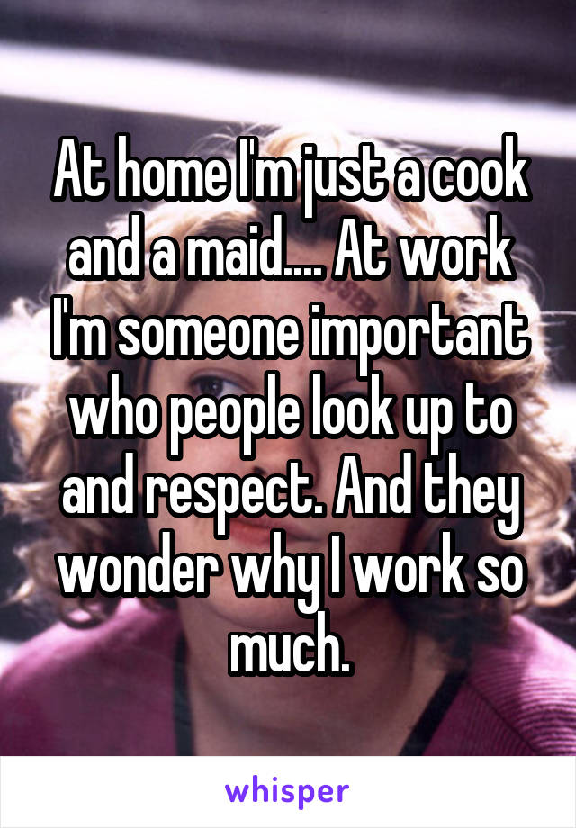 At home I'm just a cook and a maid.... At work I'm someone important who people look up to and respect. And they wonder why I work so much.