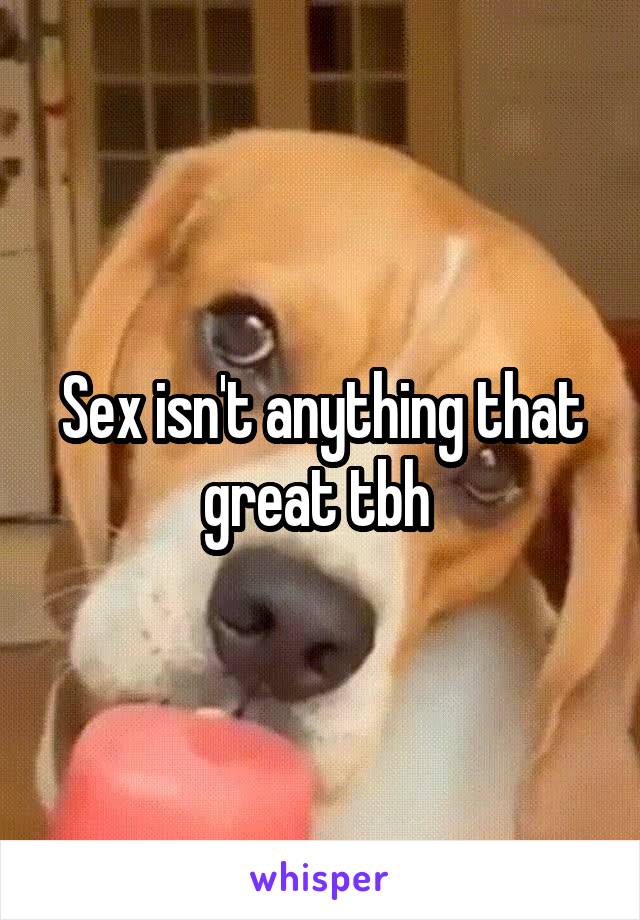 Sex isn't anything that great tbh 