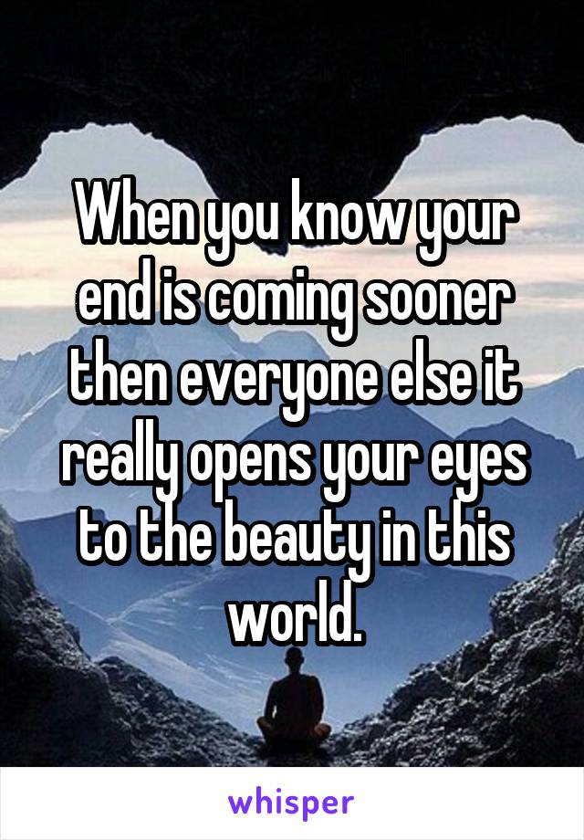 When you know your end is coming sooner then everyone else it really opens your eyes to the beauty in this world.