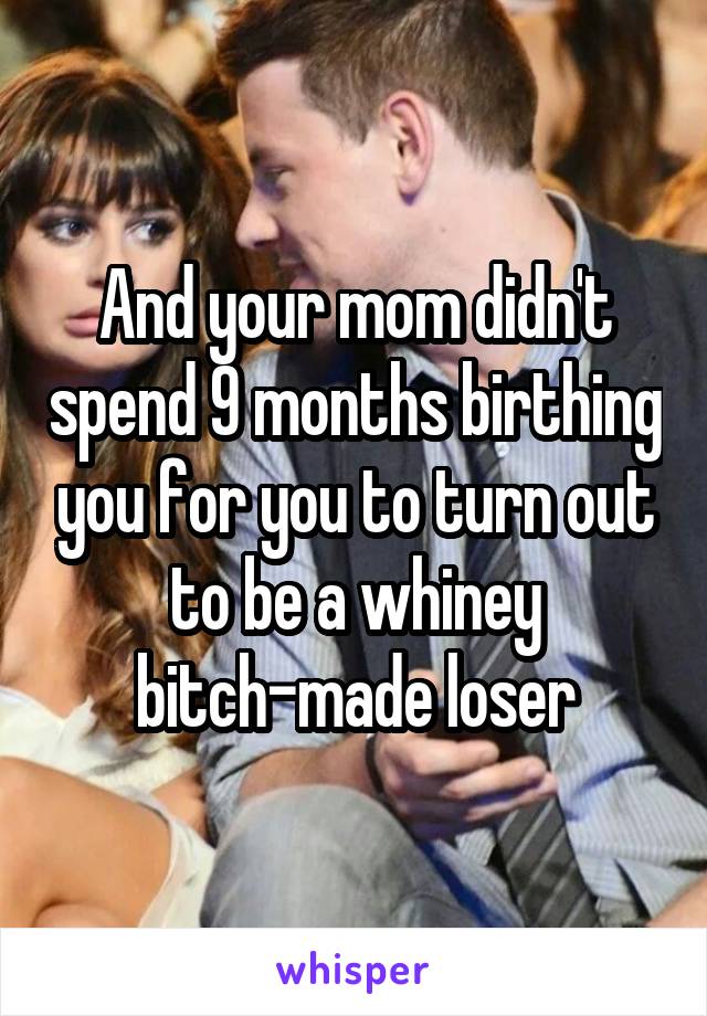 And your mom didn't spend 9 months birthing you for you to turn out to be a whiney bitch-made loser