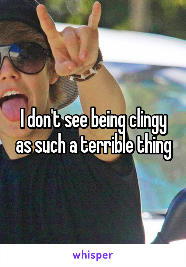 I don't see being clingy as such a terrible thing