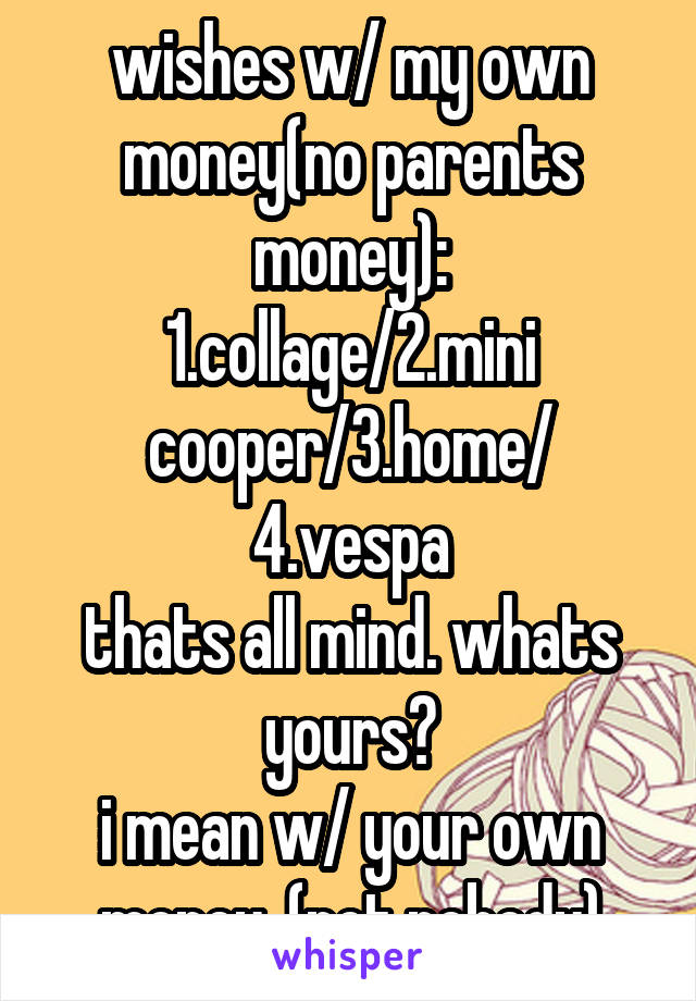 wishes w/ my own money(no parents money):
1.collage/2.mini cooper/3.home/ 4.vespa
thats all mind. whats yours?
i mean w/ your own money. (not nobody)