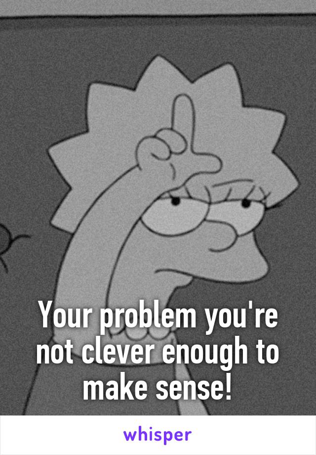 






Your problem you're not clever enough to make sense!