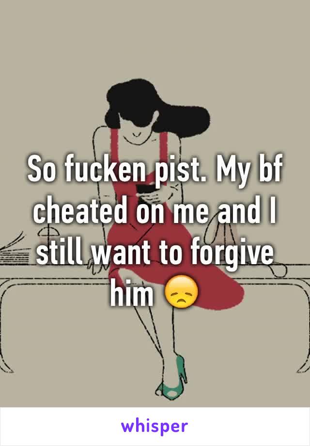 So fucken pist. My bf cheated on me and I still want to forgive him 😞