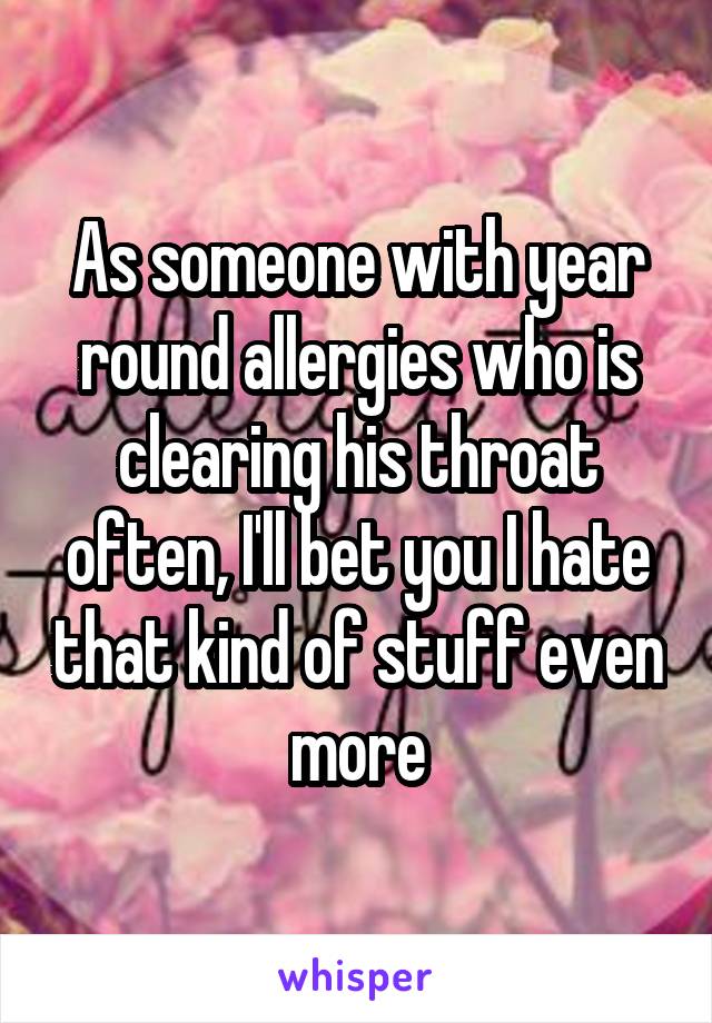 As someone with year round allergies who is clearing his throat often, I'll bet you I hate that kind of stuff even more