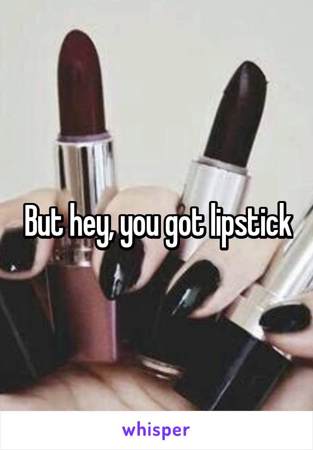 But hey, you got lipstick