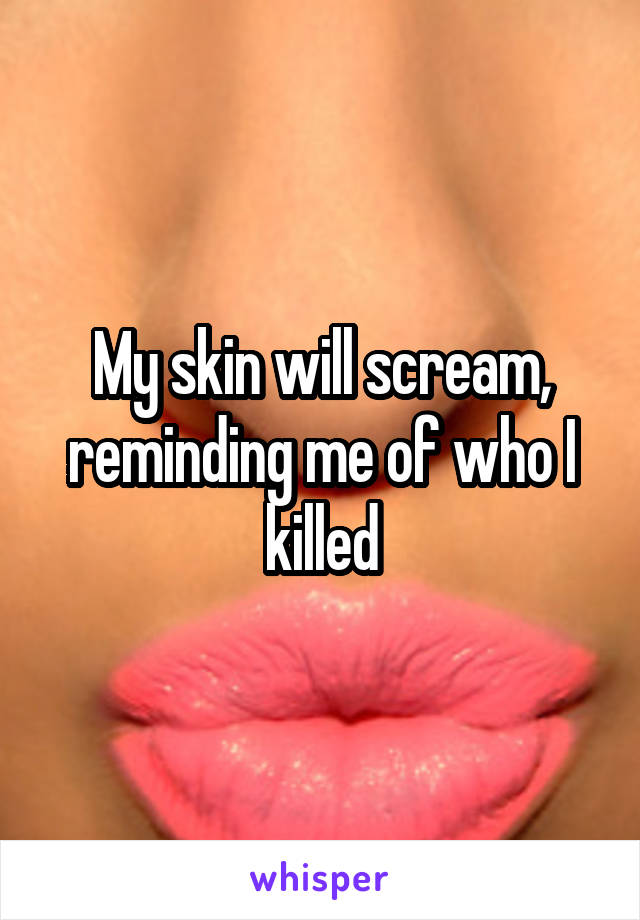 My skin will scream, reminding me of who I killed