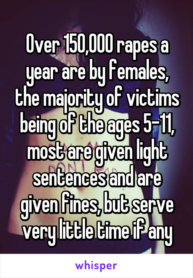 Over 150,000 rapes a year are by females, the majority of victims being of the ages 5-11, most are given light sentences and are given fines, but serve very little time if any