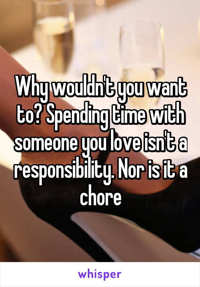 Why wouldn't you want to? Spending time with someone you love isn't a responsibility. Nor is it a chore