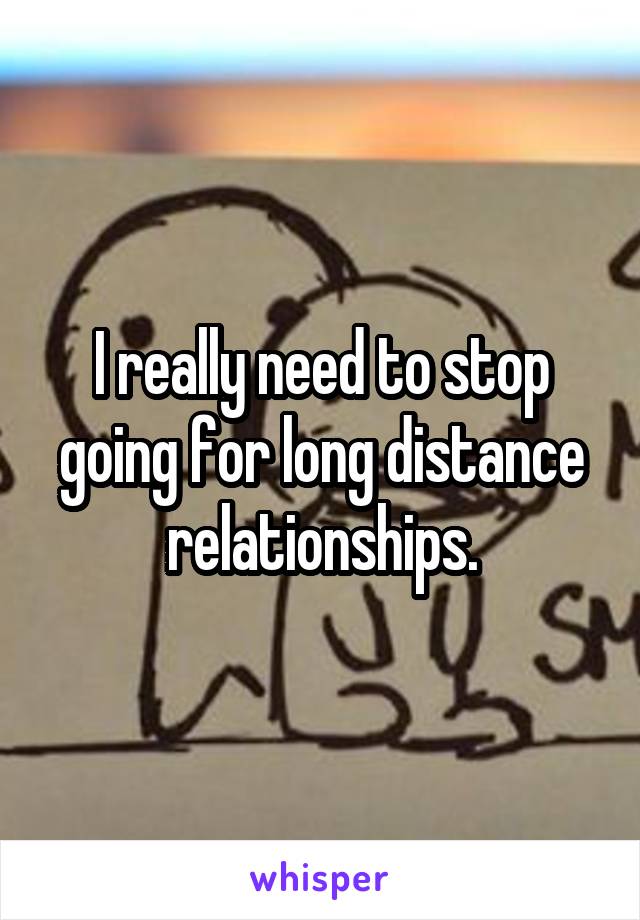 I really need to stop going for long distance relationships.