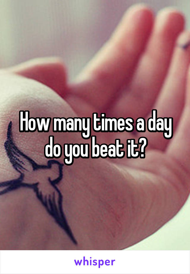 How many times a day do you beat it?