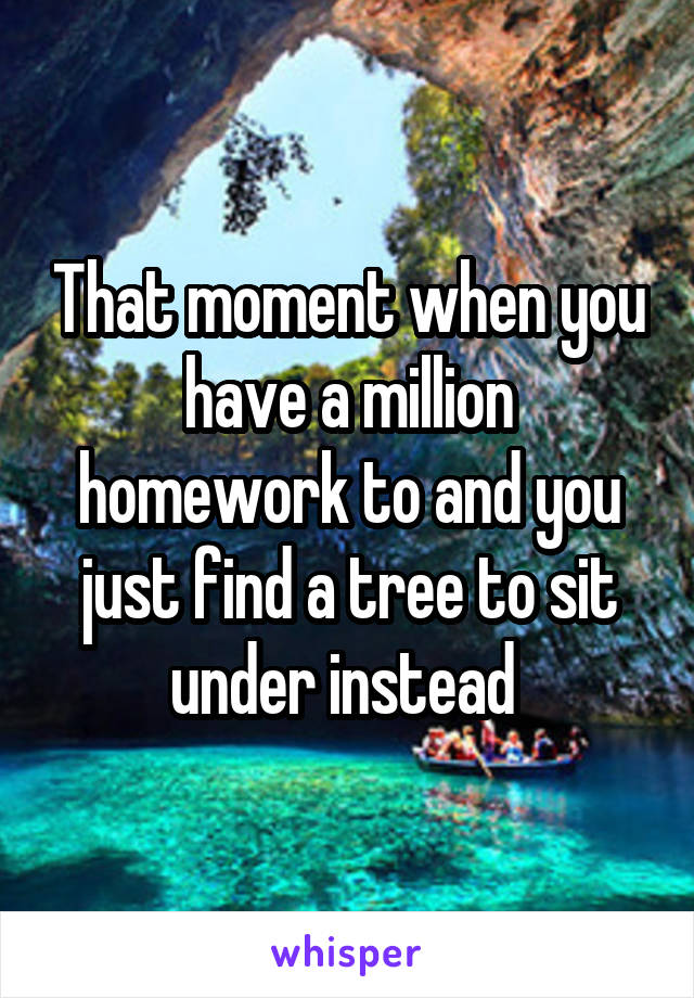 That moment when you have a million homework to and you just find a tree to sit under instead 