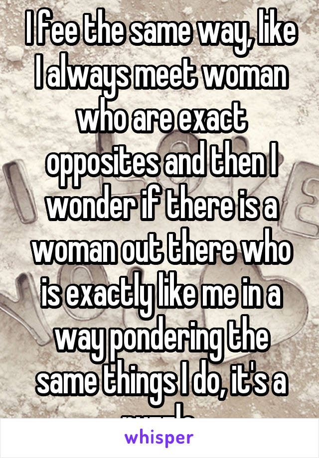 I fee the same way, like I always meet woman who are exact opposites and then I wonder if there is a woman out there who is exactly like me in a way pondering the same things I do, it's a puzzle 