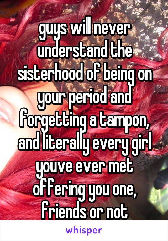 guys will never understand the sisterhood of being on your period and forgetting a tampon, and literally every girl youve ever met offering you one, friends or not