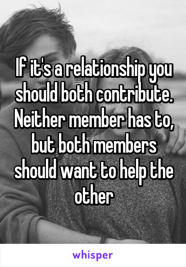 If it's a relationship you should both contribute. Neither member has to, but both members should want to help the other