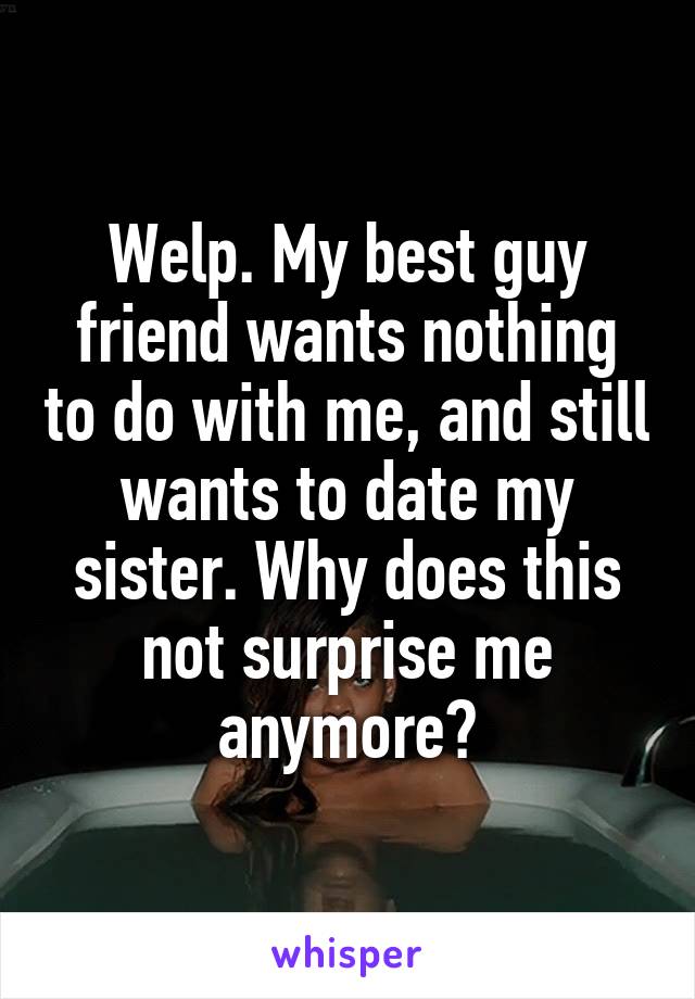 Welp. My best guy friend wants nothing to do with me, and still wants to date my sister. Why does this not surprise me anymore?