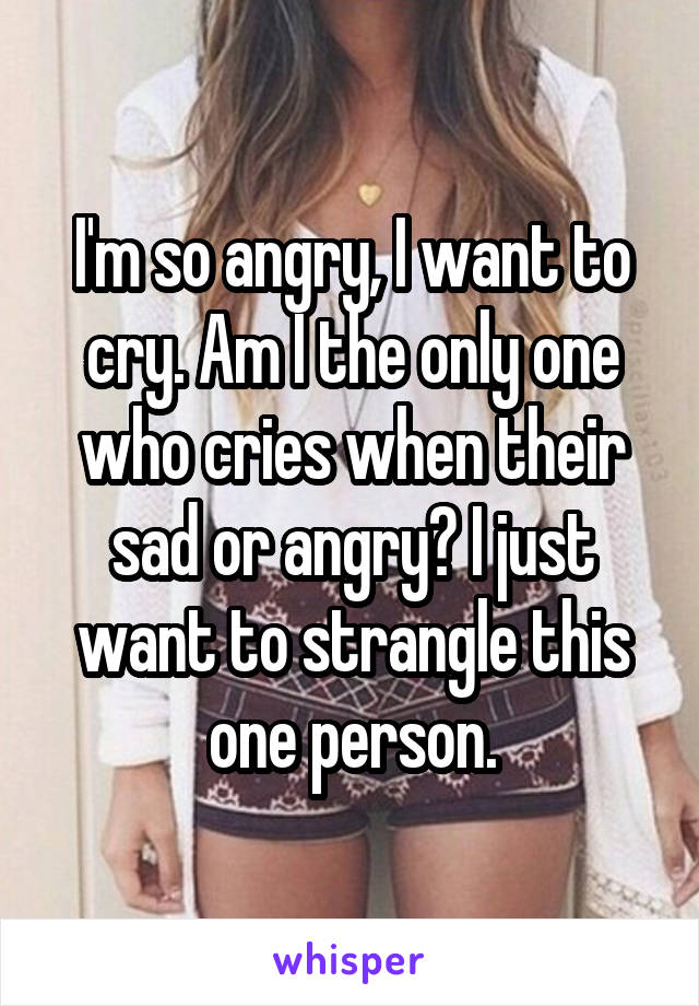 I'm so angry, I want to cry. Am I the only one who cries when their sad or angry? I just want to strangle this one person.