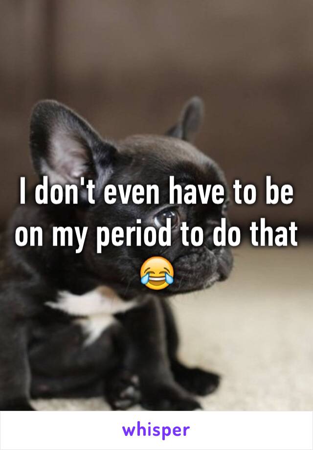 I don't even have to be on my period to do that 😂