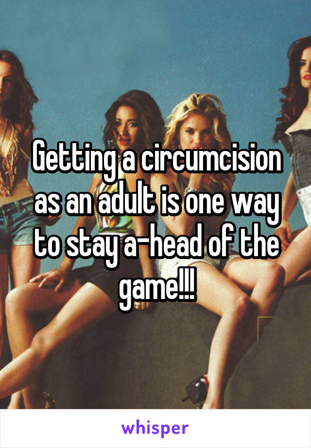 Getting a circumcision as an adult is one way to stay a-head of the game!!!