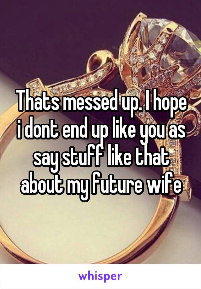 Thats messed up. I hope i dont end up like you as say stuff like that about my future wife