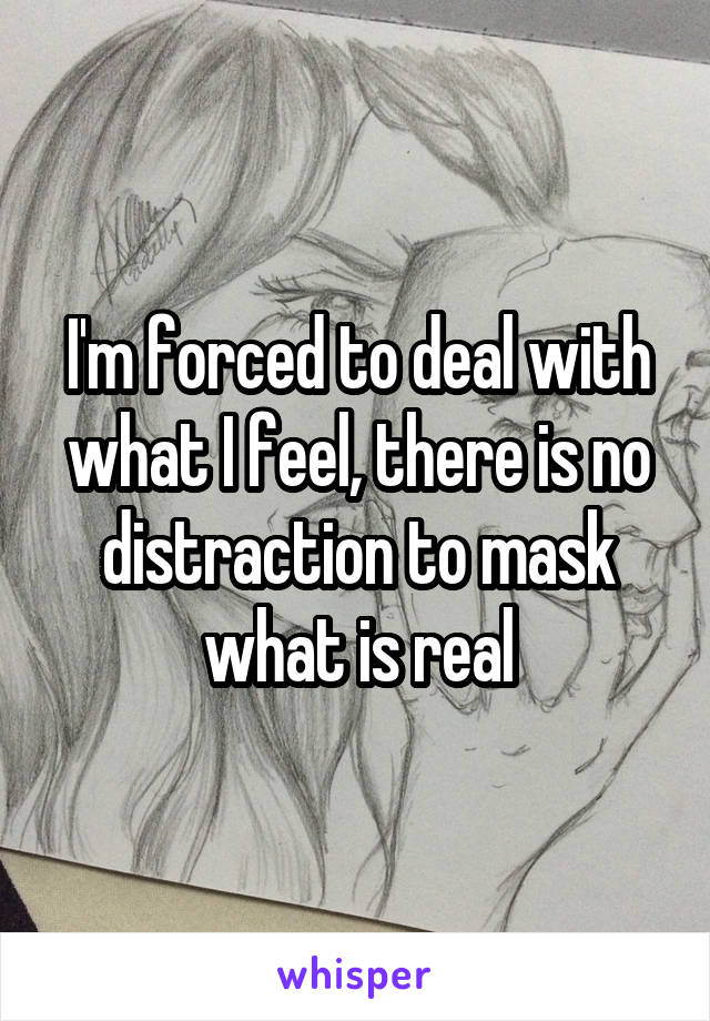 I'm forced to deal with what I feel, there is no distraction to mask what is real