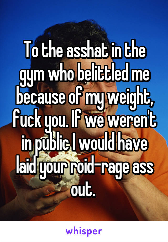 To the asshat in the gym who belittled me because of my weight, fuck you. If we weren't in public I would have laid your roid-rage ass out. 