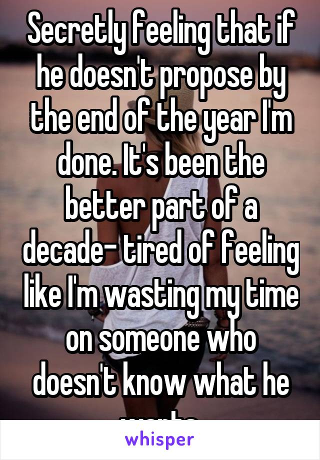 Secretly feeling that if he doesn't propose by the end of the year I'm done. It's been the better part of a decade- tired of feeling like I'm wasting my time on someone who doesn't know what he wants.