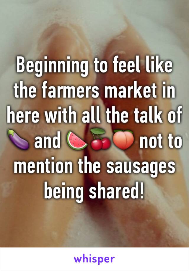 Beginning to feel like the farmers market in here with all the talk of 🍆 and 🍉🍒🍑 not to mention the sausages being shared!