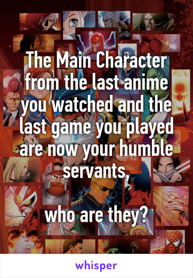 The Main Character from the last anime you watched and the last game you played are now your humble servants,

who are they?