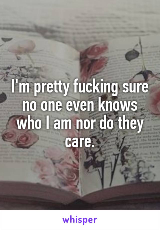 I'm pretty fucking sure no one even knows who I am nor do they care.