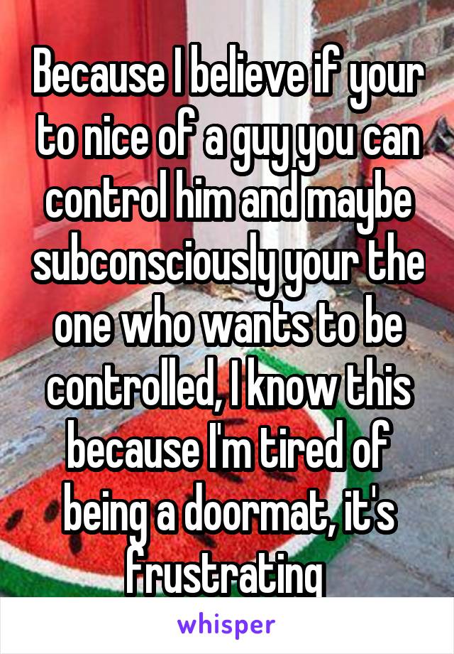 Because I believe if your to nice of a guy you can control him and maybe subconsciously your the one who wants to be controlled, I know this because I'm tired of being a doormat, it's frustrating 