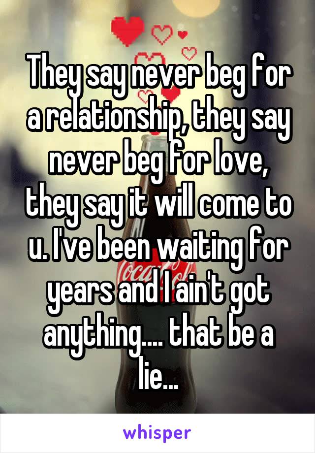 They say never beg for a relationship, they say never beg for love, they say it will come to u. I've been waiting for years and I ain't got anything.... that be a lie...