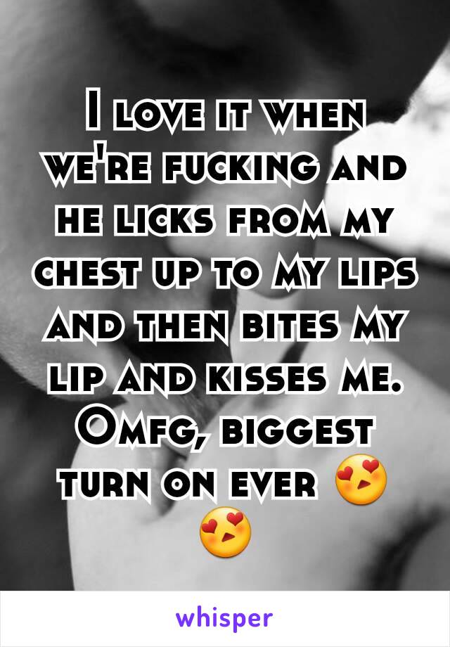 I love it when we're fucking and he licks from my chest up to my lips and then bites my lip and kisses me. Omfg, biggest turn on ever 😍😍